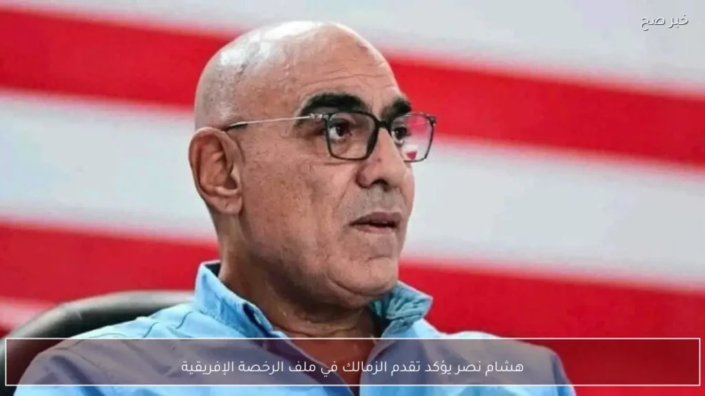 هشام نصر يؤكد تقدم الزمالك في ملف الرخصة الإفريقية