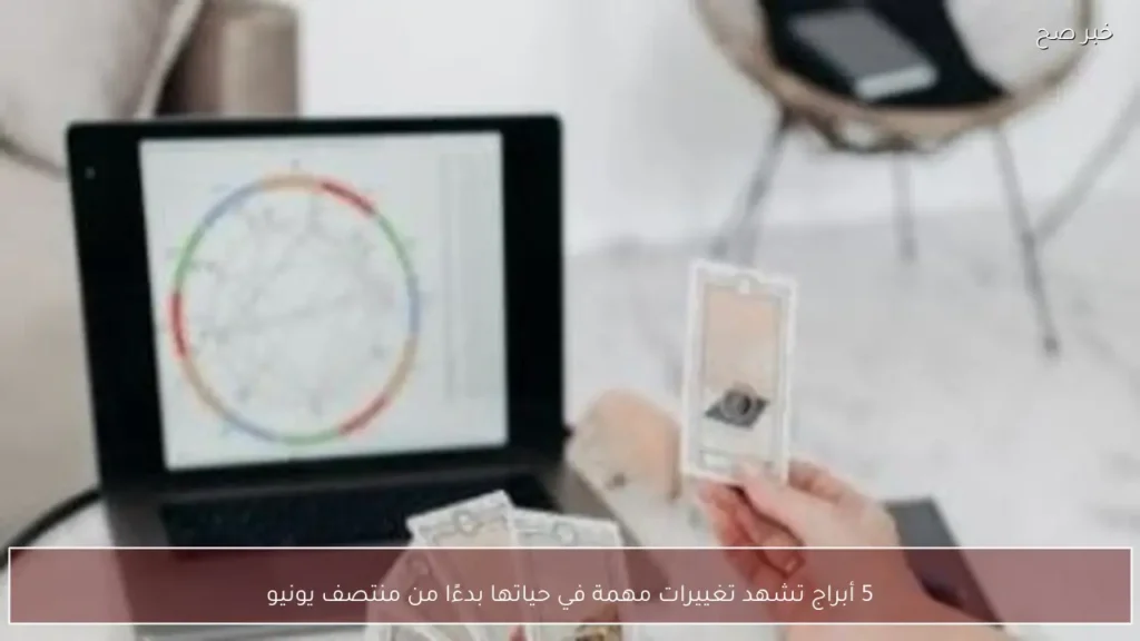 5 أبراج تشهد تغييرات مهمة في حياتها بدءًا من منتصف يونيو