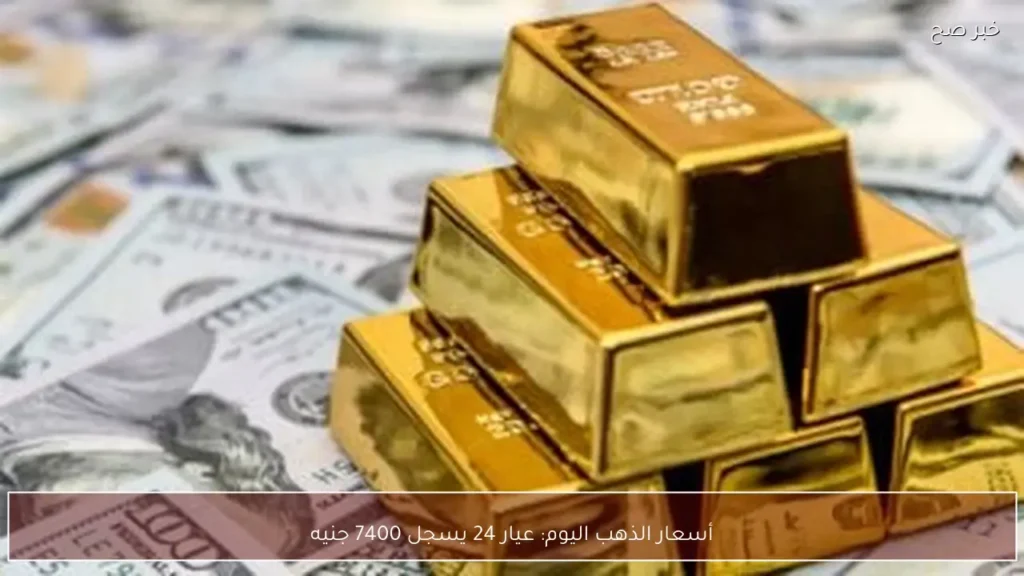 أسعار الذهب اليوم: عيار 24 يسجل 7400 جنيه