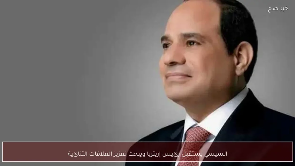 السيسي يستقبل رئيس إريتريا ويبحث تعزيز العلاقات الثنائية