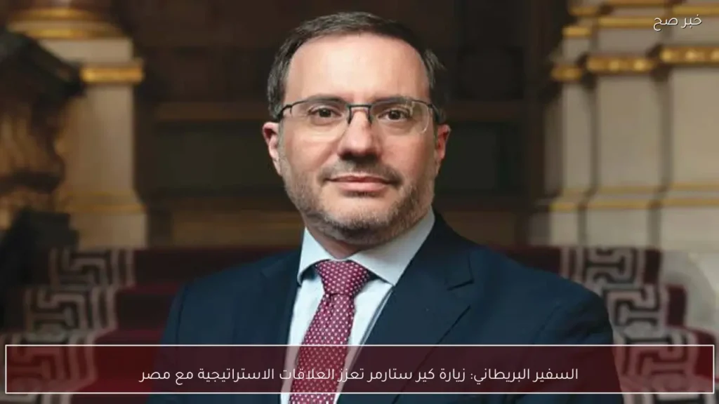 السفير البريطاني: زيارة كير ستارمر تعزز العلاقات الاستراتيجية مع مصر