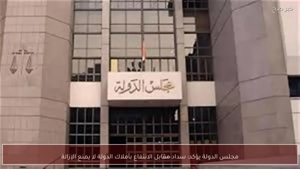 مجلس الدولة يؤكد: سداد مقابل الانتفاع بأملاك الدولة لا يمنع الإزالة