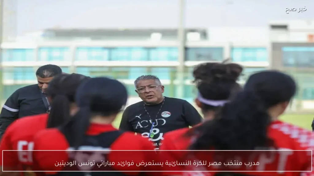 مدرب منتخب مصر للكرة النسائية يستعرض فوائد مباراتي تونس الوديتين
