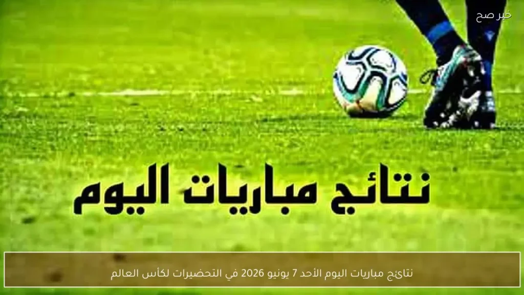 نتائج مباريات اليوم الأحد 7 يونيو 2026 في التحضيرات لكأس العالم